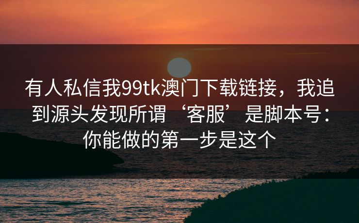有人私信我99tk澳门下载链接,我追到源头发现所谓‘客服’是脚本号:你能做的第一步是这个 有人私信我99tk澳门下载链接,我追到源头发现所谓‘客服’是脚本号:你能做的第一步是这个
