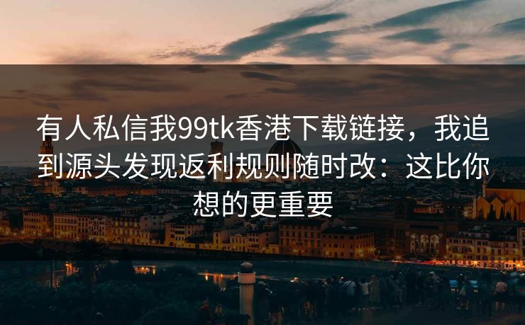 有人私信我99tk香港下载链接,我追到源头发现返利规则随时改:这比你想的更重要 有人私信我99tk香港下载链接,我追到源头发现返利规则随时改:这比你想的更重要