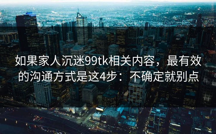 如果家人沉迷99tk相关内容，最有效的沟通方式是这4步：不确定就别点